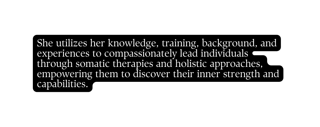 She utilizes her knowledge training background and experiences to compassionately lead individuals through somatic therapies and holistic approaches empowering them to discover their inner strength and capabilities