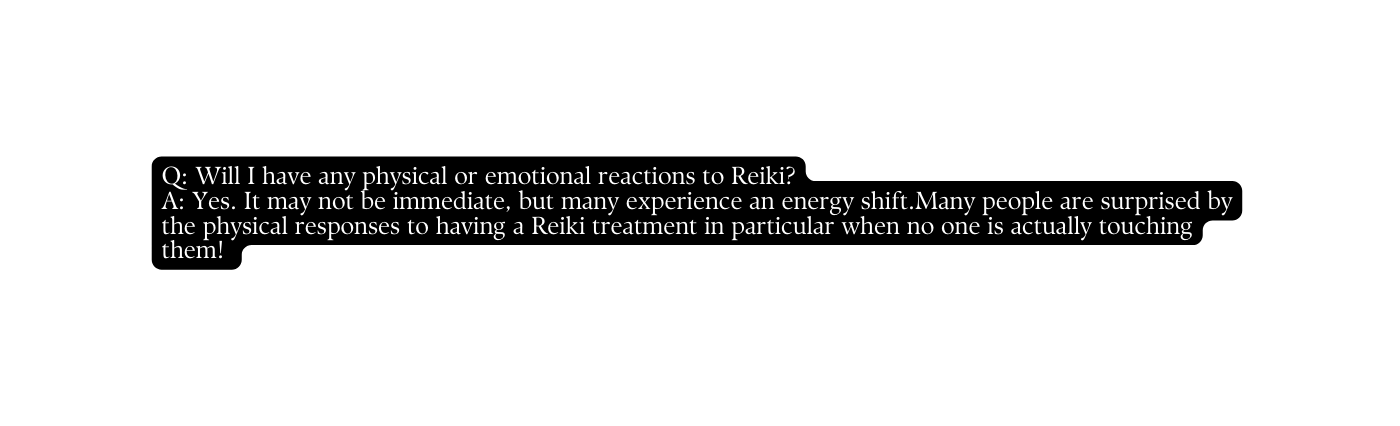 Q Will I have any physical or emotional reactions to Reiki A Yes It may not be immediate but many experience an energy shift Many people are surprised by the physical responses to having a Reiki treatment in particular when no one is actually touching them