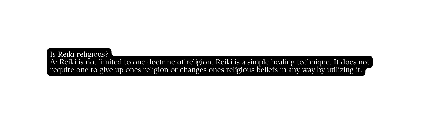 Is Reiki religious A Reiki is not limited to one doctrine of religion Reiki is a simple healing technique It does not require one to give up ones religion or changes ones religious beliefs in any way by utilizing it