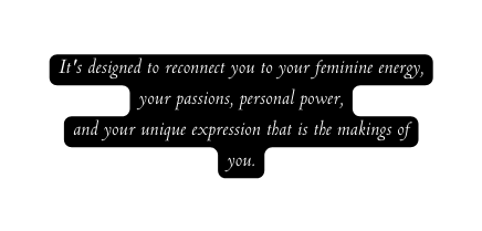 It s designed to reconnect you to your feminine energy your passions personal power and your unique expression that is the makings of you
