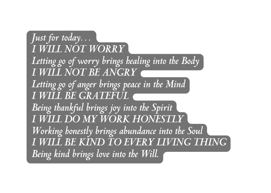 Just for today I WILL NOT WORRY Letting go of worry brings healing into the Body I WILL NOT BE ANGRY Letting go of anger brings peace in the Mind I WILL BE GRATEFUL Being thankful brings joy into the Spirit I WILL DO MY WORK HONESTLY Working honestly brings abundance into the Soul I WILL BE KIND TO EVERY LIVING THING Being kind brings love into the Will