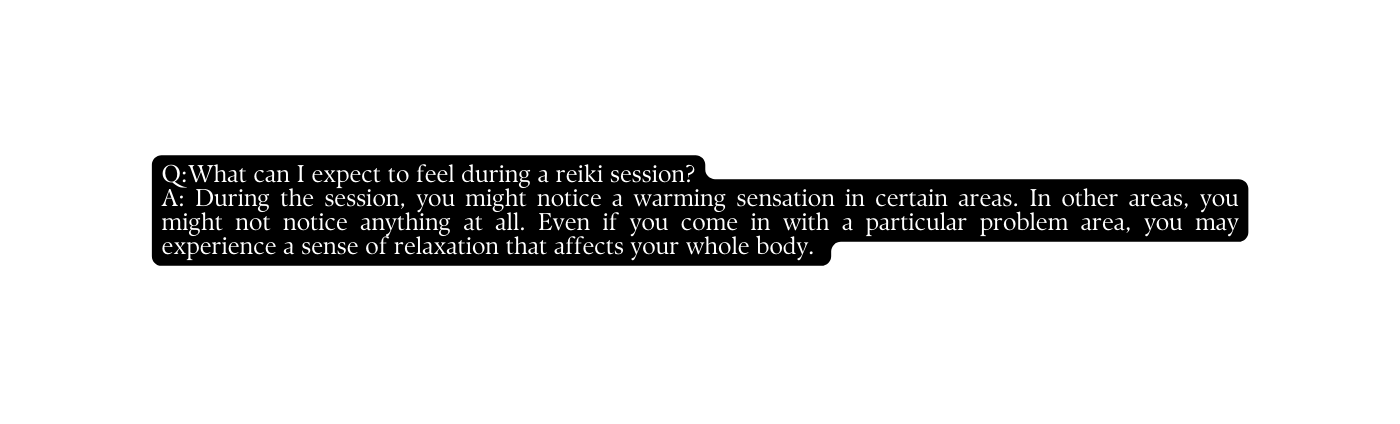 Q What can I expect to feel during a reiki session A During the session you might notice a warming sensation in certain areas In other areas you might not notice anything at all Even if you come in with a particular problem area you may experience a sense of relaxation that affects your whole body