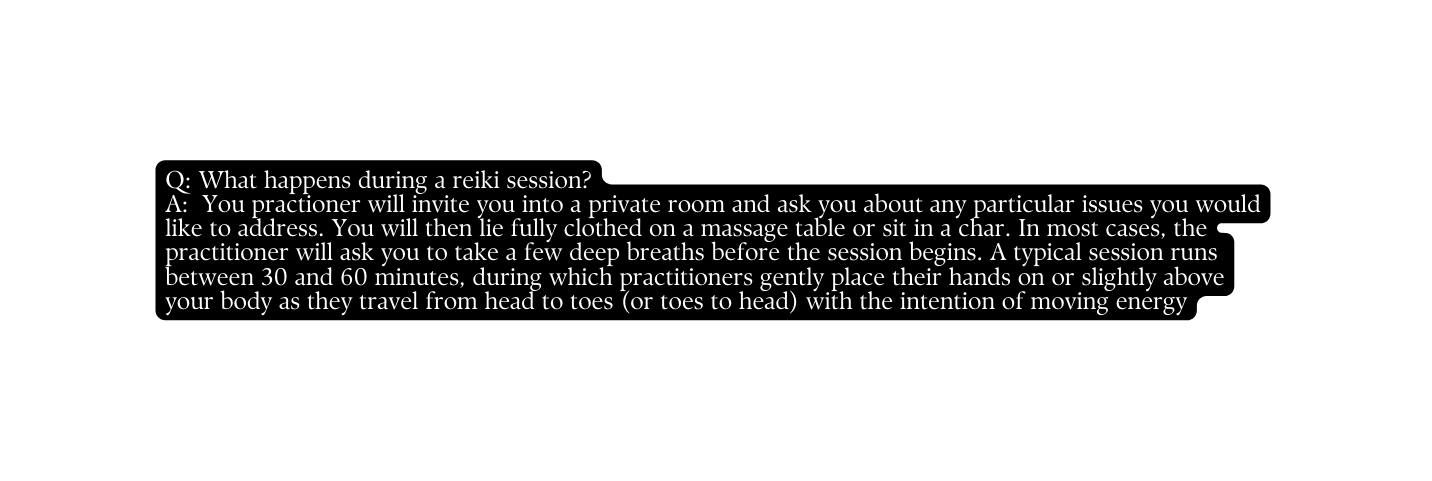 Q What happens during a reiki session A You practioner will invite you into a private room and ask you about any particular issues you would like to address You will then lie fully clothed on a massage table or sit in a char In most cases the practitioner will ask you to take a few deep breaths before the session begins A typical session runs between 30 and 60 minutes during which practitioners gently place their hands on or slightly above your body as they travel from head to toes or toes to head with the intention of moving energy