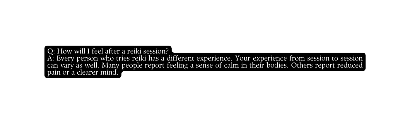 Q How will I feel after a reiki session A Every person who tries reiki has a different experience Your experience from session to session can vary as well Many people report feeling a sense of calm in their bodies Others report reduced pain or a clearer mind