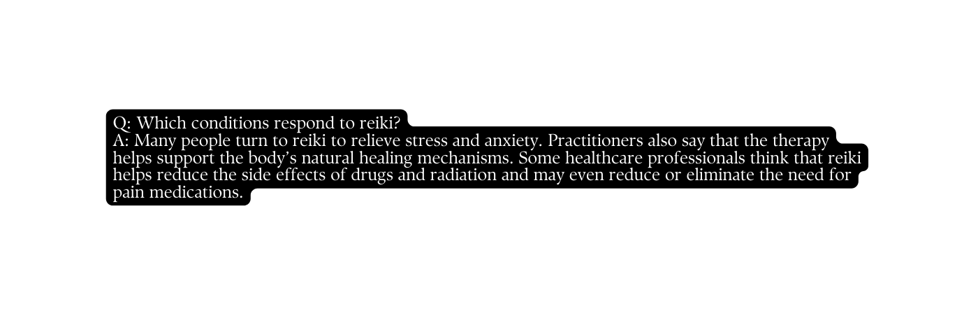 Q Which conditions respond to reiki A Many people turn to reiki to relieve stress and anxiety Practitioners also say that the therapy helps support the body s natural healing mechanisms Some healthcare professionals think that reiki helps reduce the side effects of drugs and radiation and may even reduce or eliminate the need for pain medications