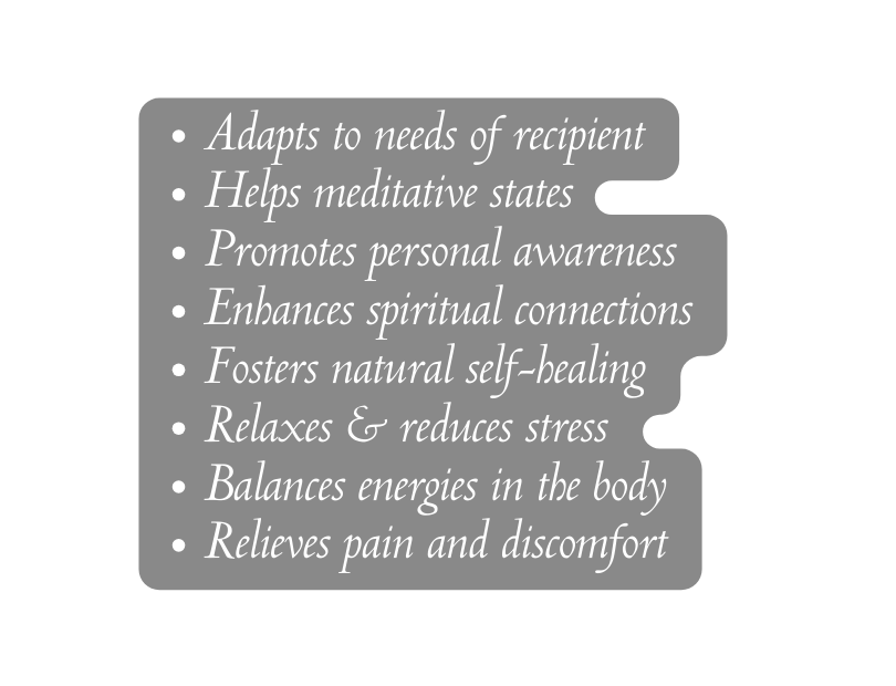 Adapts to needs of recipient Helps meditative states Promotes personal awareness Enhances spiritual connections Fosters natural self healing Relaxes reduces stress Balances energies in the body Relieves pain and discomfort